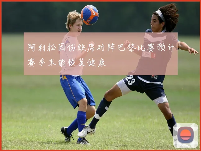 阿利松因伤缺席对阵巴黎比赛预计赛季末能恢复健康