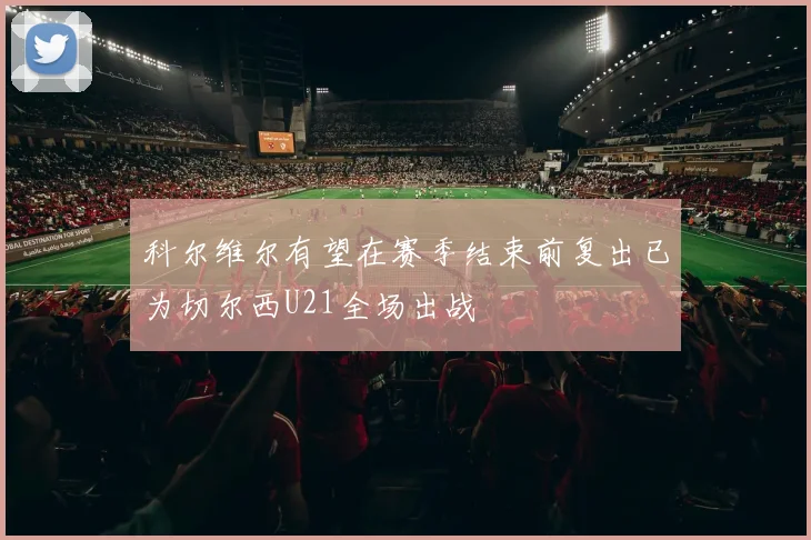 科尔维尔有望在赛季结束前复出已为切尔西U21全场出战