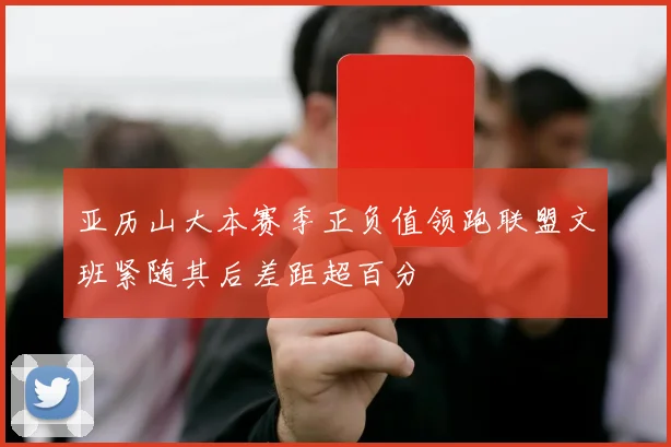 亚历山大本赛季正负值领跑联盟文班紧随其后差距超百分