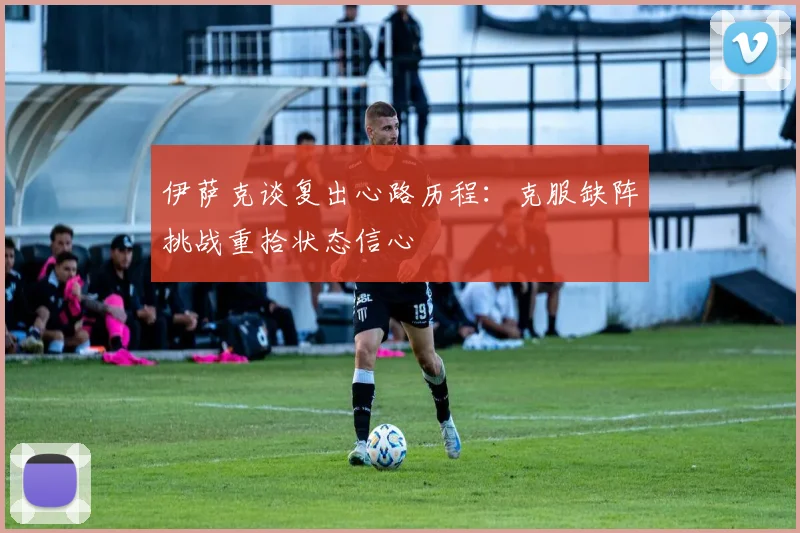 伊萨克谈复出心路历程：克服缺阵挑战重拾状态信心