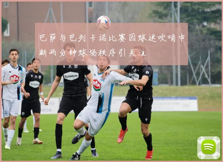 巴萨与巴列卡诺比赛因球迷吹哨中断两分钟球场秩序引关注