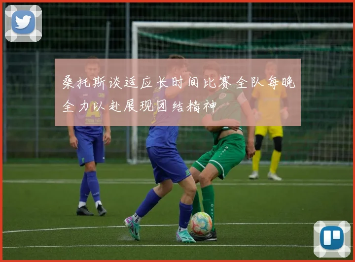 桑托斯谈适应长时间比赛全队每晚全力以赴展现团结精神