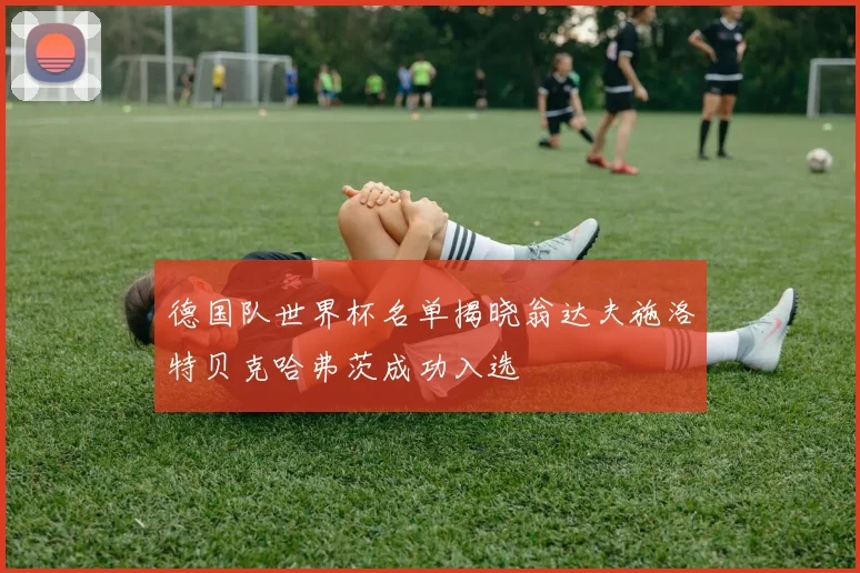 德国队世界杯名单揭晓翁达夫施洛特贝克哈弗茨成功入选
