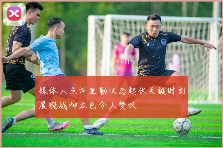 媒体人点评里勒状态起伏关键时刻展现战神本色令人赞叹