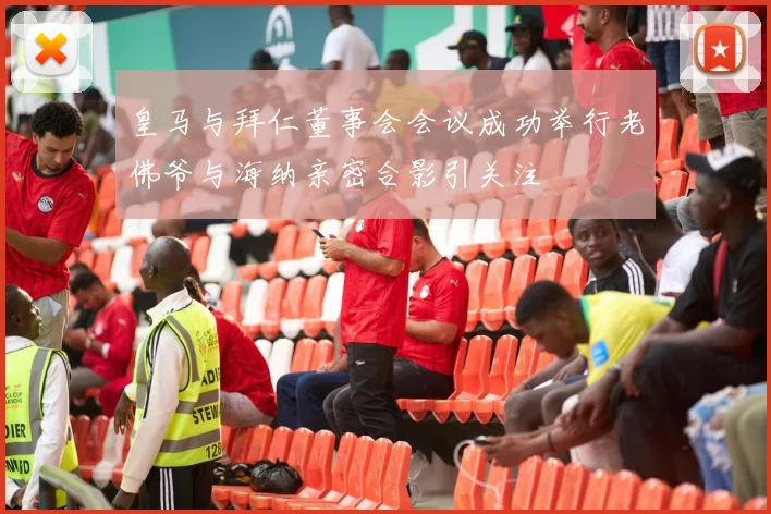 皇马与拜仁董事会会议成功举行老佛爷与海纳亲密合影引关注