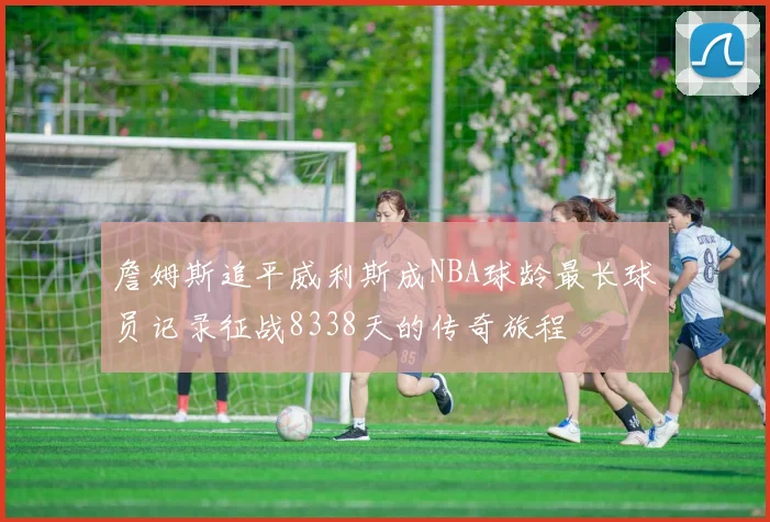 詹姆斯追平威利斯成NBA球龄最长球员记录征战8338天的传奇旅程