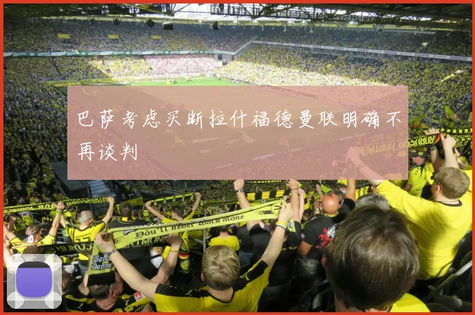 巴萨考虑买断拉什福德曼联明确不再谈判