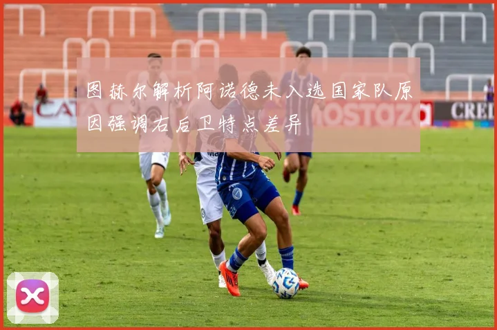 图赫尔解析阿诺德未入选国家队原因强调右后卫特点差异