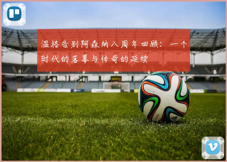 温格告别阿森纳八周年回顾：一个时代的落幕与传奇的延续