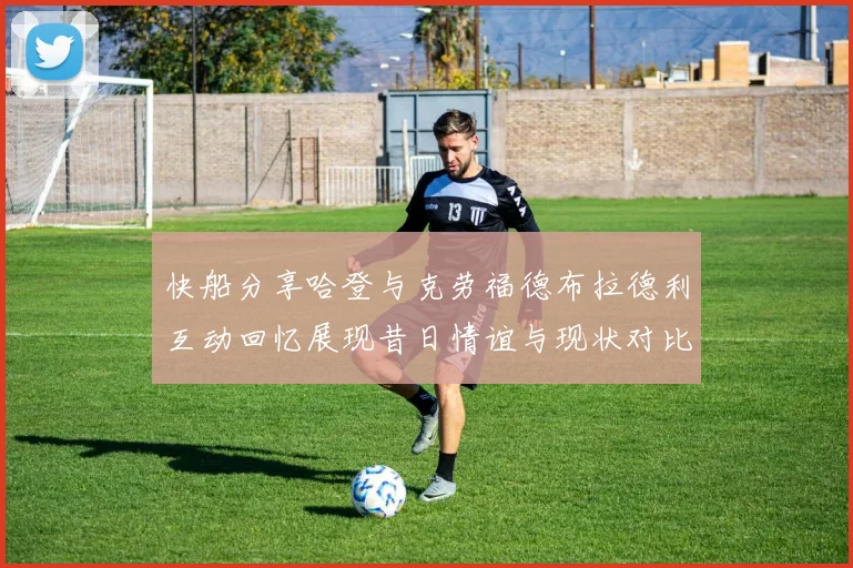 快船分享哈登与克劳福德布拉德利互动回忆展现昔日情谊与现状对比