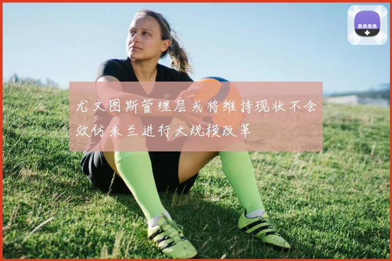 尤文图斯管理层或将维持现状不会效仿米兰进行大规模改革