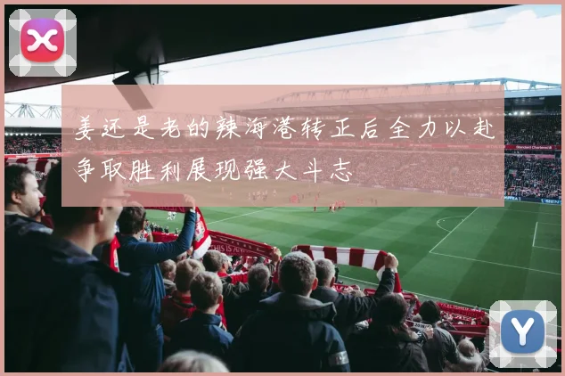 姜还是老的辣海港转正后全力以赴争取胜利展现强大斗志