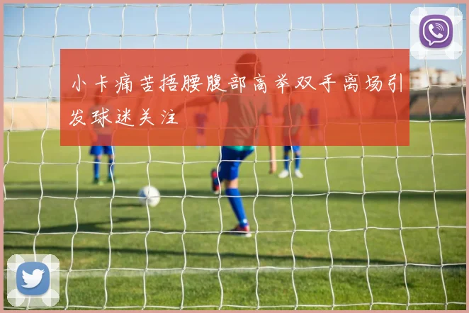 小卡痛苦捂腰腹部高举双手离场引发球迷关注