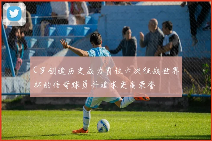 C罗创造历史成为首位六次征战世界杯的传奇球员并追求更高荣誉