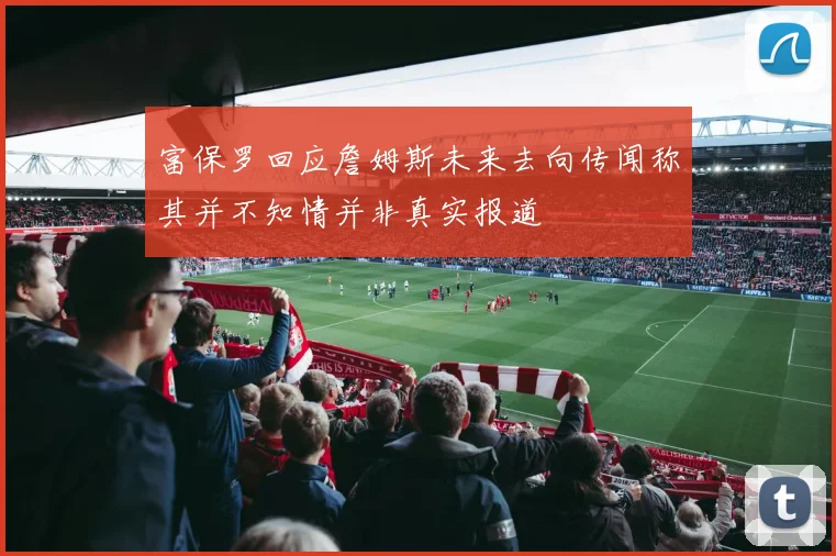 富保罗回应詹姆斯未来去向传闻称其并不知情并非真实报道