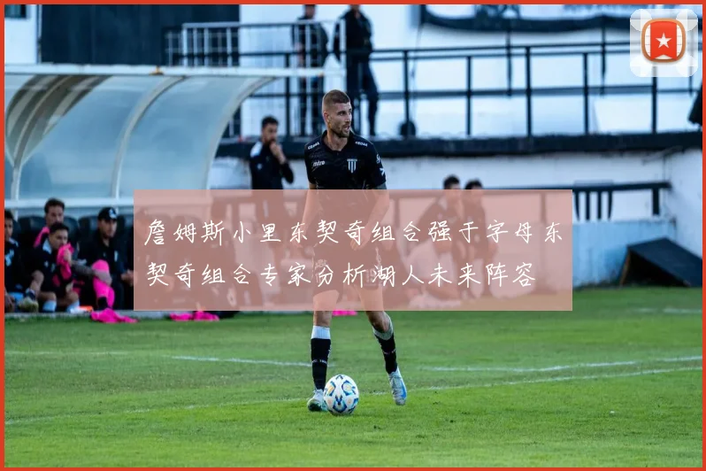 詹姆斯小里东契奇组合强于字母东契奇组合专家分析湖人未来阵容