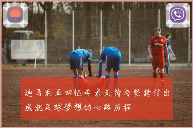 迪马利亚回忆母亲支持与坚持付出成就足球梦想的心路历程