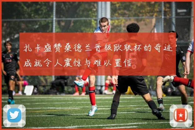 扎卡盛赞桑德兰晋级欧联杯的奇迹成就令人震惊与难以置信