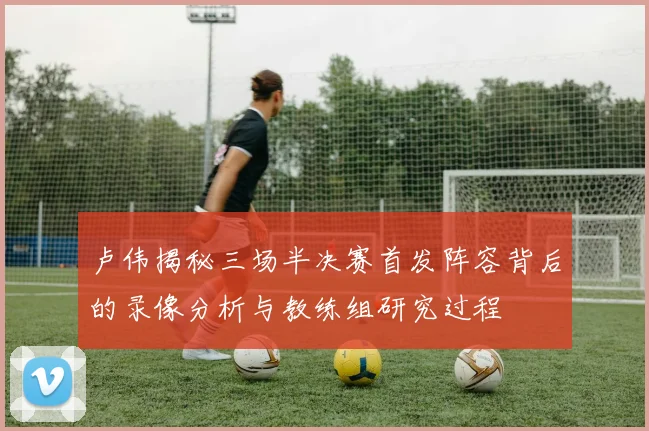 卢伟揭秘三场半决赛首发阵容背后的录像分析与教练组研究过程