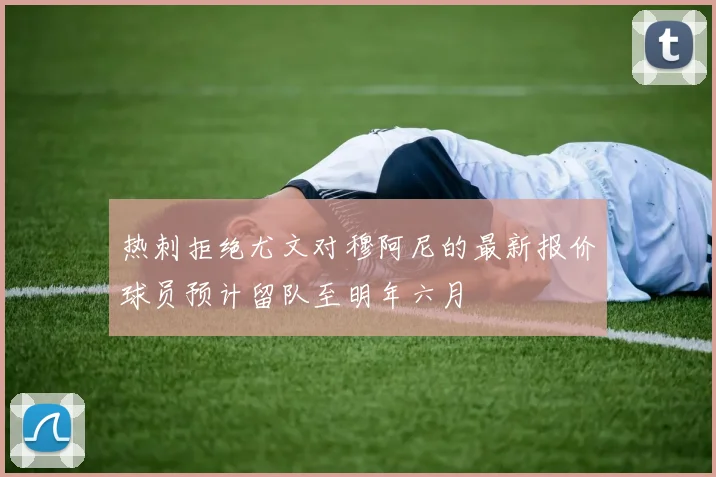热刺拒绝尤文对穆阿尼的最新报价球员预计留队至明年六月