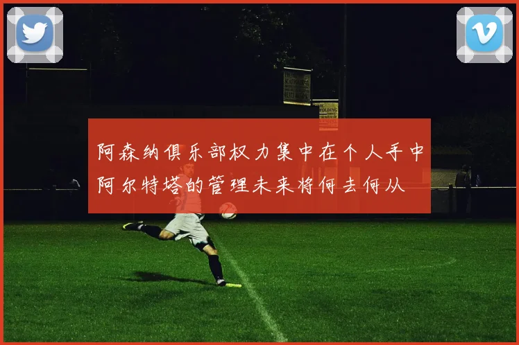 阿森纳俱乐部权力集中在个人手中阿尔特塔的管理未来将何去何从