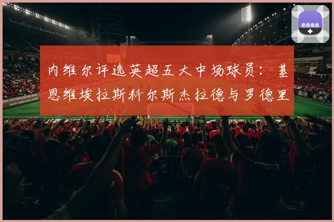 内维尔评选英超五大中场球员：基恩维埃拉斯科尔斯杰拉德与罗德里的巅峰对决