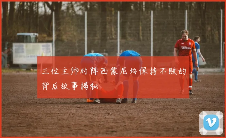 三位主帅对阵西蒙尼均保持不败的背后故事揭秘