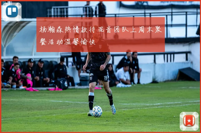杨瀚森热情款待混音团队上周末聚餐活动温馨愉快