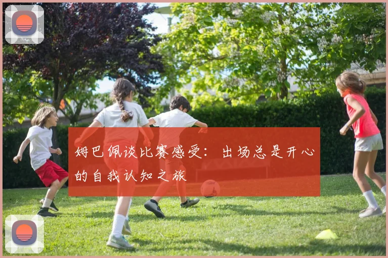 姆巴佩谈比赛感受：出场总是开心的自我认知之旅