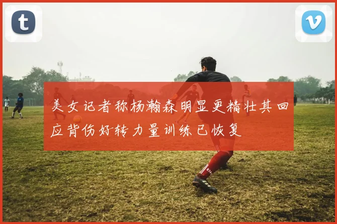 美女记者称杨瀚森明显更精壮其回应背伤好转力量训练已恢复